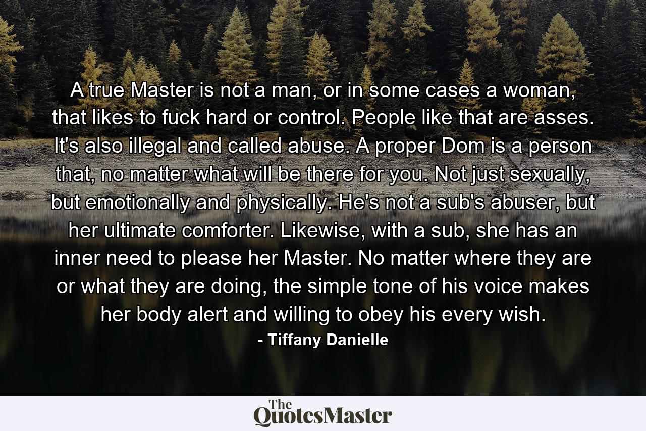 A true Master is not a man, or in some cases a woman, that likes to fuck hard or control. People like that are asses. It's also illegal and called abuse. A proper Dom is a person that, no matter what will be there for you. Not just sexually, but emotionally and physically. He's not a sub's abuser, but her ultimate comforter. Likewise, with a sub, she has an inner need to please her Master. No matter where they are or what they are doing, the simple tone of his voice makes her body alert and willing to obey his every wish. - Quote by Tiffany Danielle