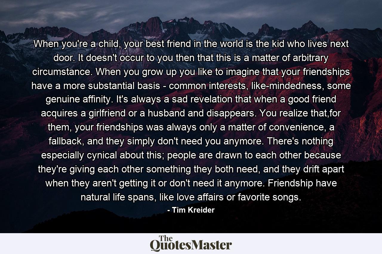 When you're a child, your best friend in the world is the kid who lives next door. It doesn't occur to you then that this is a matter of arbitrary circumstance. When you grow up you like to imagine that your friendships have a more substantial basis - common interests, like-mindedness, some genuine affinity. It's always a sad revelation that when a good friend acquires a girlfriend or a husband and disappears. You realize that,for them, your friendships was always only a matter of convenience, a fallback, and they simply don't need you anymore. There's nothing especially cynical about this; people are drawn to each other because they're giving each other something they both need, and they drift apart when they aren't getting it or don't need it anymore. Friendship have natural life spans, like love affairs or favorite songs. - Quote by Tim Kreider