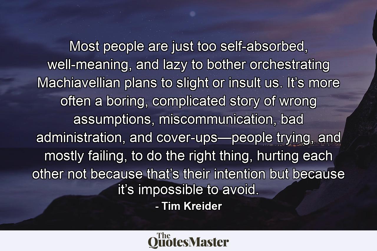 Most people are just too self-absorbed, well-meaning, and lazy to bother orchestrating Machiavellian plans to slight or insult us. It’s more often a boring, complicated story of wrong assumptions, miscommunication, bad administration, and cover-ups—people trying, and mostly failing, to do the right thing, hurting each other not because that’s their intention but because it’s impossible to avoid. - Quote by Tim Kreider