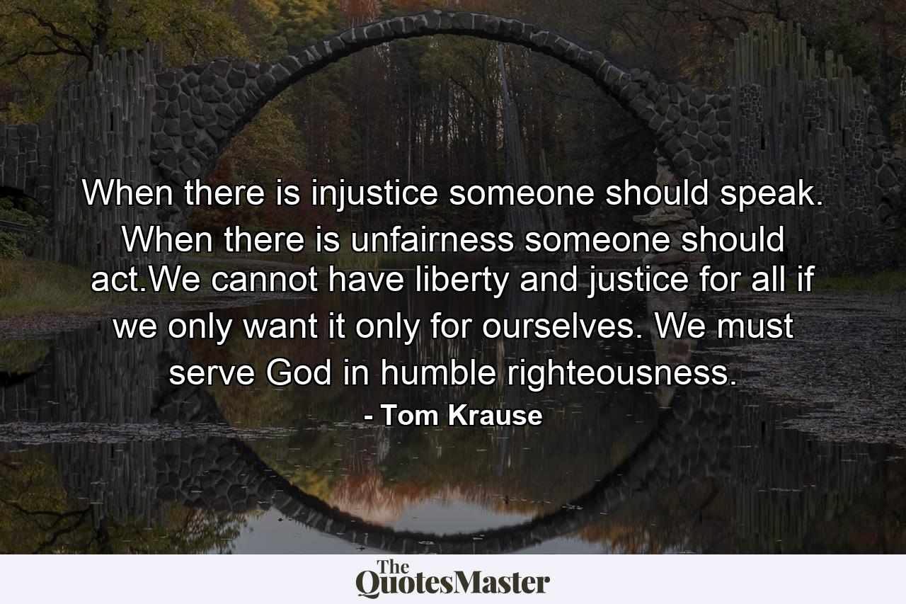 When there is injustice someone should speak. When there is unfairness someone should act.We cannot have liberty and justice for all if we only want it only for ourselves. We must serve God in humble righteousness. - Quote by Tom Krause