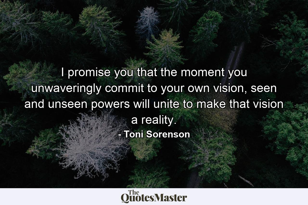 I promise you that the moment you unwaveringly commit to your own vision, seen and unseen powers will unite to make that vision a reality. - Quote by Toni Sorenson