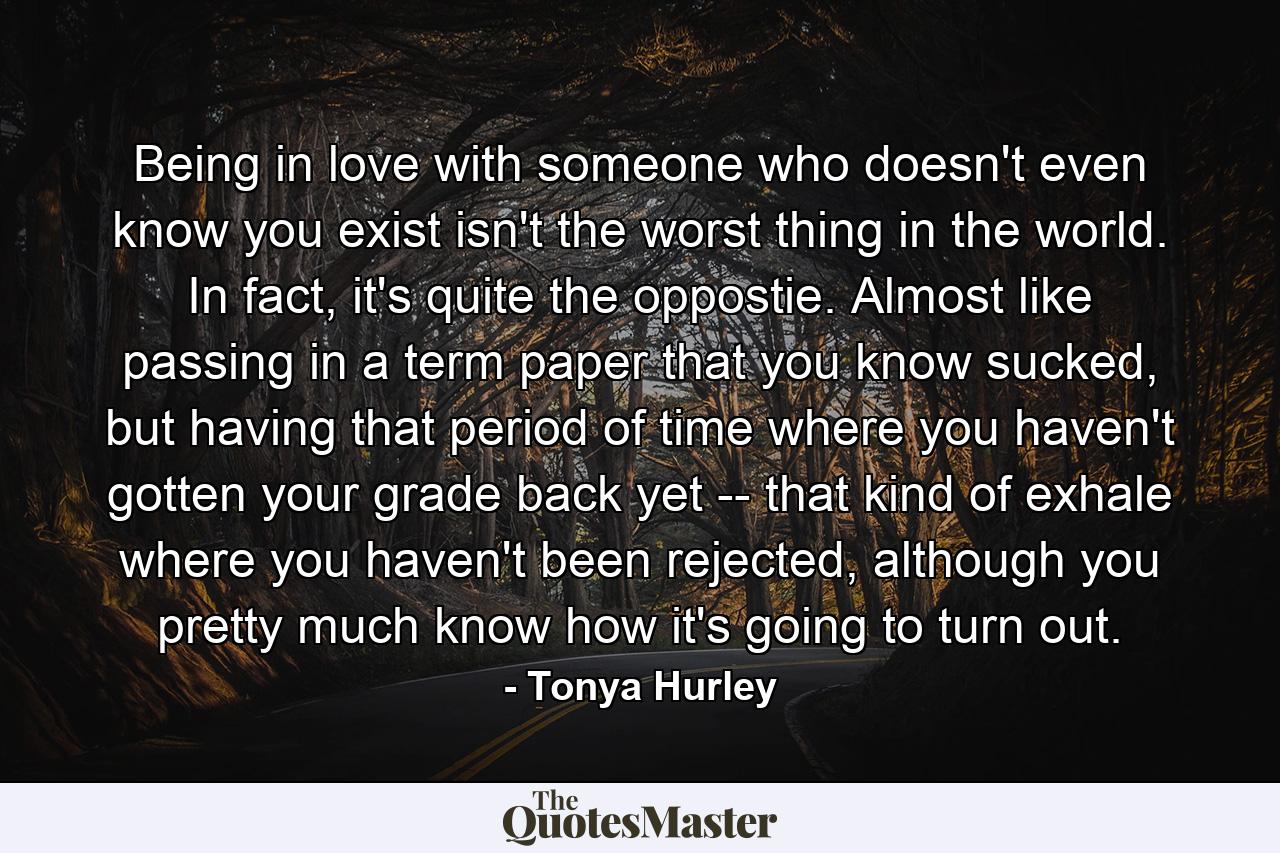 Being in love with someone who doesn't even know you exist isn't the worst thing in the world. In fact, it's quite the oppostie. Almost like passing in a term paper that you know sucked, but having that period of time where you haven't gotten your grade back yet -- that kind of exhale where you haven't been rejected, although you pretty much know how it's going to turn out. - Quote by Tonya Hurley