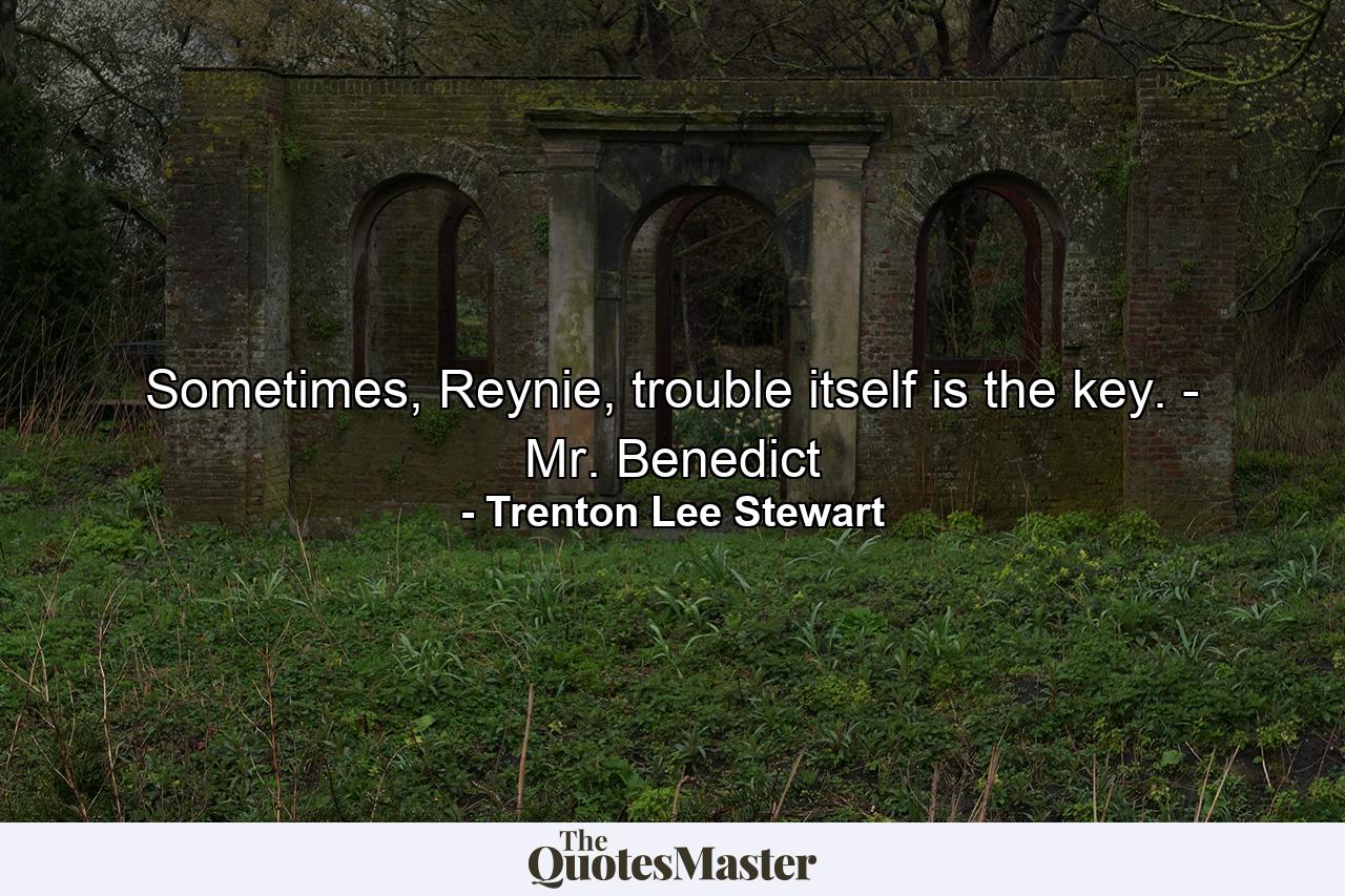 Sometimes, Reynie, trouble itself is the key. - Mr. Benedict - Quote by Trenton Lee Stewart