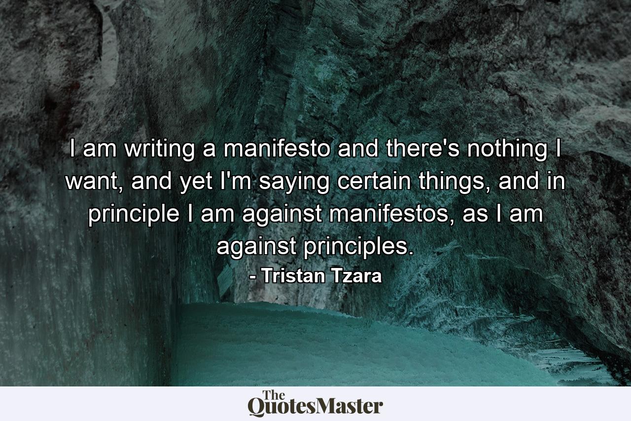 I am writing a manifesto and there's nothing I want, and yet I'm saying certain things, and in principle I am against manifestos, as I am against principles. - Quote by Tristan Tzara