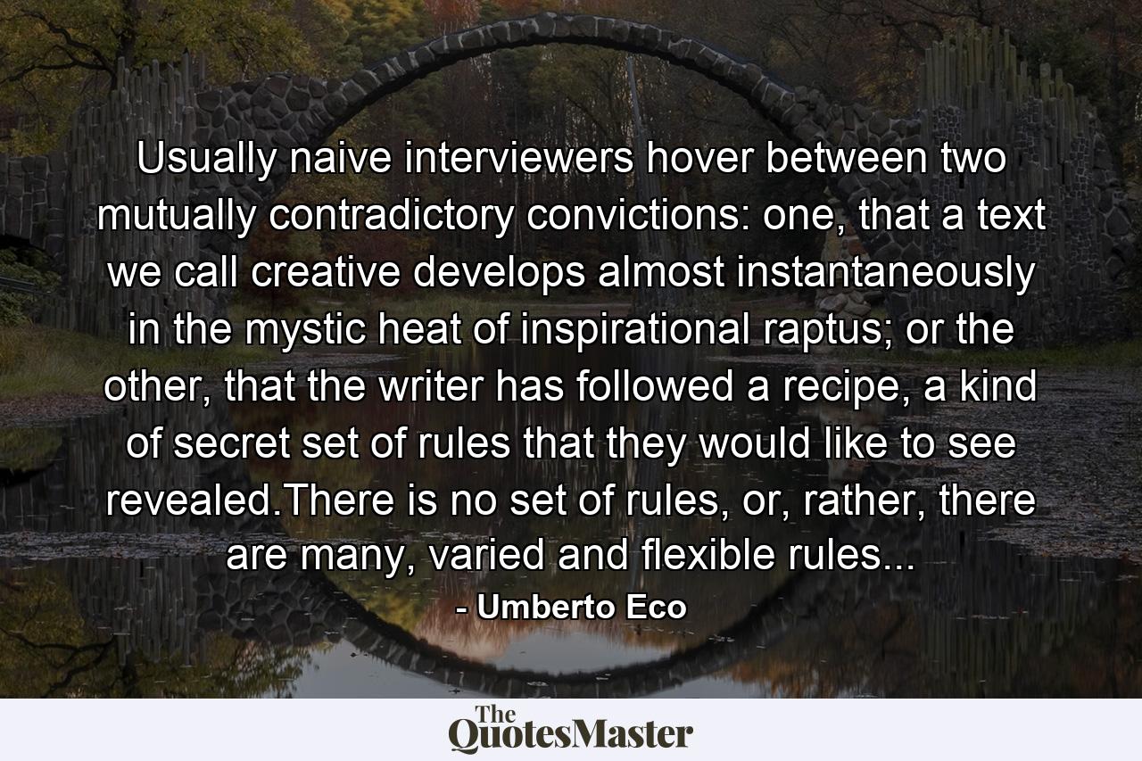 Usually naive interviewers hover between two mutually contradictory convictions: one, that a text we call creative develops almost instantaneously in the mystic heat of inspirational raptus; or the other, that the writer has followed a recipe, a kind of secret set of rules that they would like to see revealed.There is no set of rules, or, rather, there are many, varied and flexible rules... - Quote by Umberto Eco