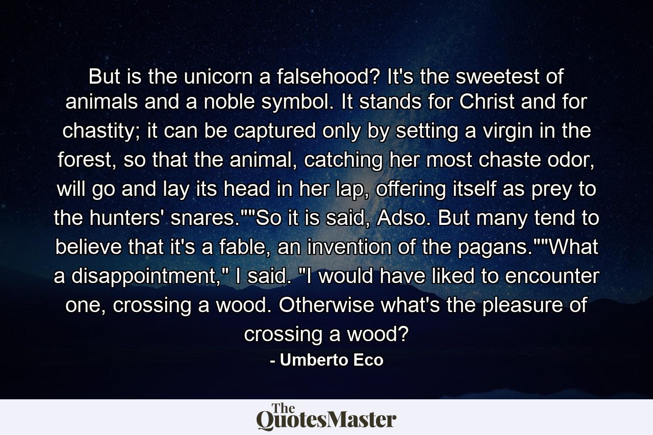 But is the unicorn a falsehood? It's the sweetest of animals and a noble symbol. It stands for Christ and for chastity; it can be captured only by setting a virgin in the forest, so that the animal, catching her most chaste odor, will go and lay its head in her lap, offering itself as prey to the hunters' snares.