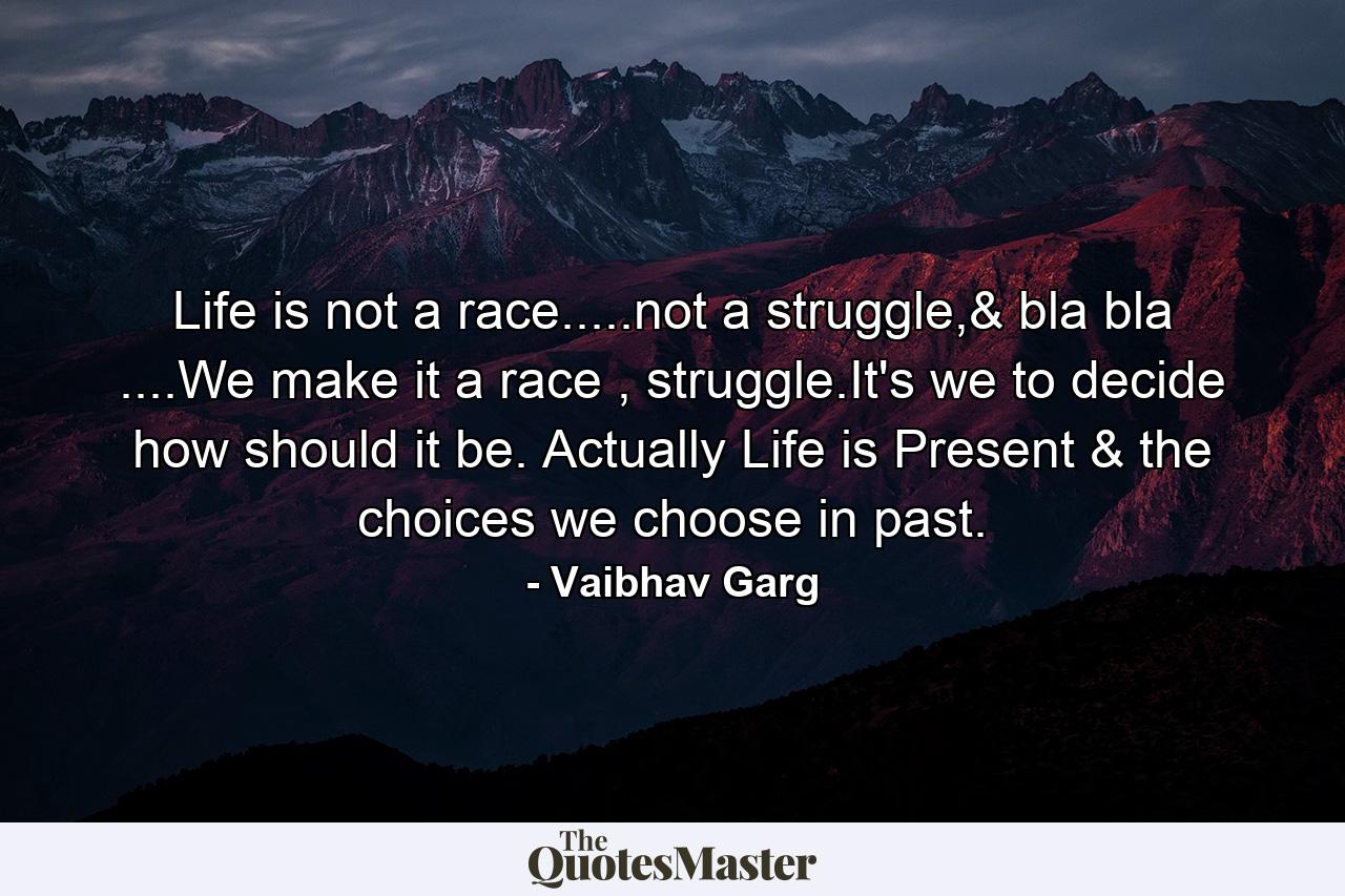 Life is not a race.....not a struggle,& bla bla ....We make it a race , struggle.It's we to decide how should it be. Actually Life is Present & the choices we choose in past. - Quote by Vaibhav Garg