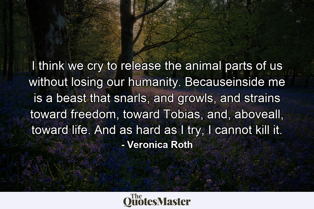 I think we cry to release the animal parts of us without losing our humanity. Becauseinside me is a beast that snarls, and growls, and strains toward freedom, toward Tobias, and, aboveall, toward life. And as hard as I try, I cannot kill it. - Quote by Veronica Roth