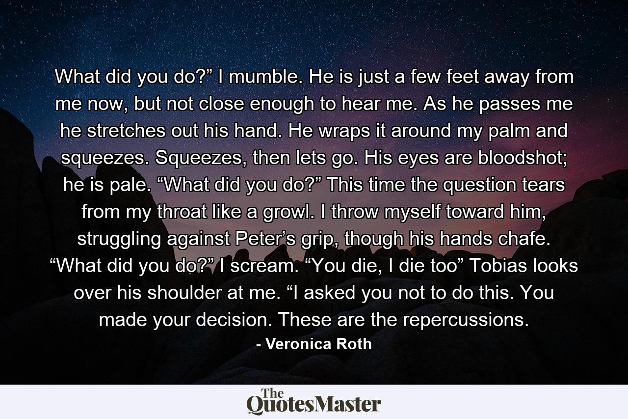 What did you do?” I mumble. He is just a few feet away from me now, but not close enough to hear me. As he passes me he stretches out his hand. He wraps it around my palm and squeezes. Squeezes, then lets go. His eyes are bloodshot; he is pale. “What did you do?” This time the question tears from my throat like a growl. I throw myself toward him, struggling against Peter’s grip, though his hands chafe. “What did you do?” I scream. “You die, I die too” Tobias looks over his shoulder at me. “I asked you not to do this. You made your decision. These are the repercussions. - Quote by Veronica Roth