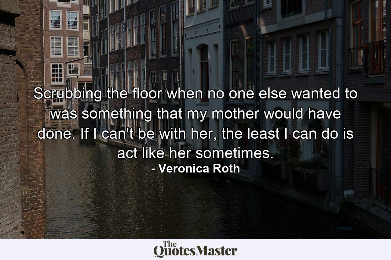 Scrubbing the floor when no one else wanted to was something that my mother would have done. If I can't be with her, the least I can do is act like her sometimes. - Quote by Veronica Roth