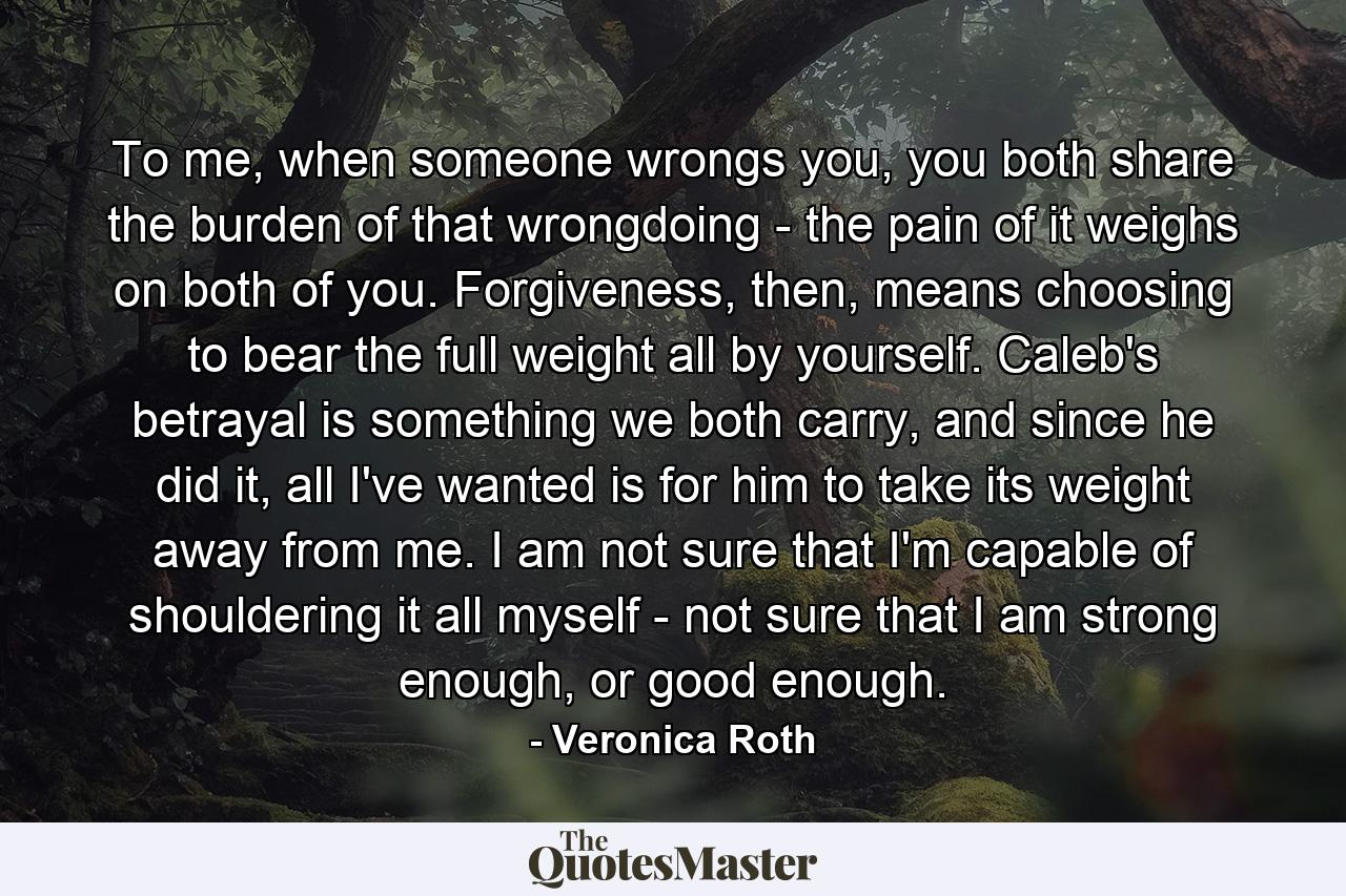 To me, when someone wrongs you, you both share the burden of that wrongdoing - the pain of it weighs on both of you. Forgiveness, then, means choosing to bear the full weight all by yourself. Caleb's betrayal is something we both carry, and since he did it, all I've wanted is for him to take its weight away from me. I am not sure that I'm capable of shouldering it all myself - not sure that I am strong enough, or good enough. - Quote by Veronica Roth