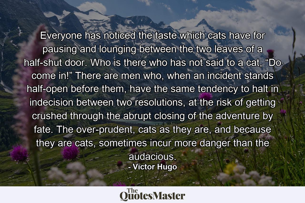 Everyone has noticed the taste which cats have for pausing and lounging between the two leaves of a half-shut door. Who is there who has not said to a cat, “Do come in!” There are men who, when an incident stands half-open before them, have the same tendency to halt in indecision between two resolutions, at the risk of getting crushed through the abrupt closing of the adventure by fate. The over-prudent, cats as they are, and because they are cats, sometimes incur more danger than the audacious. - Quote by Victor Hugo