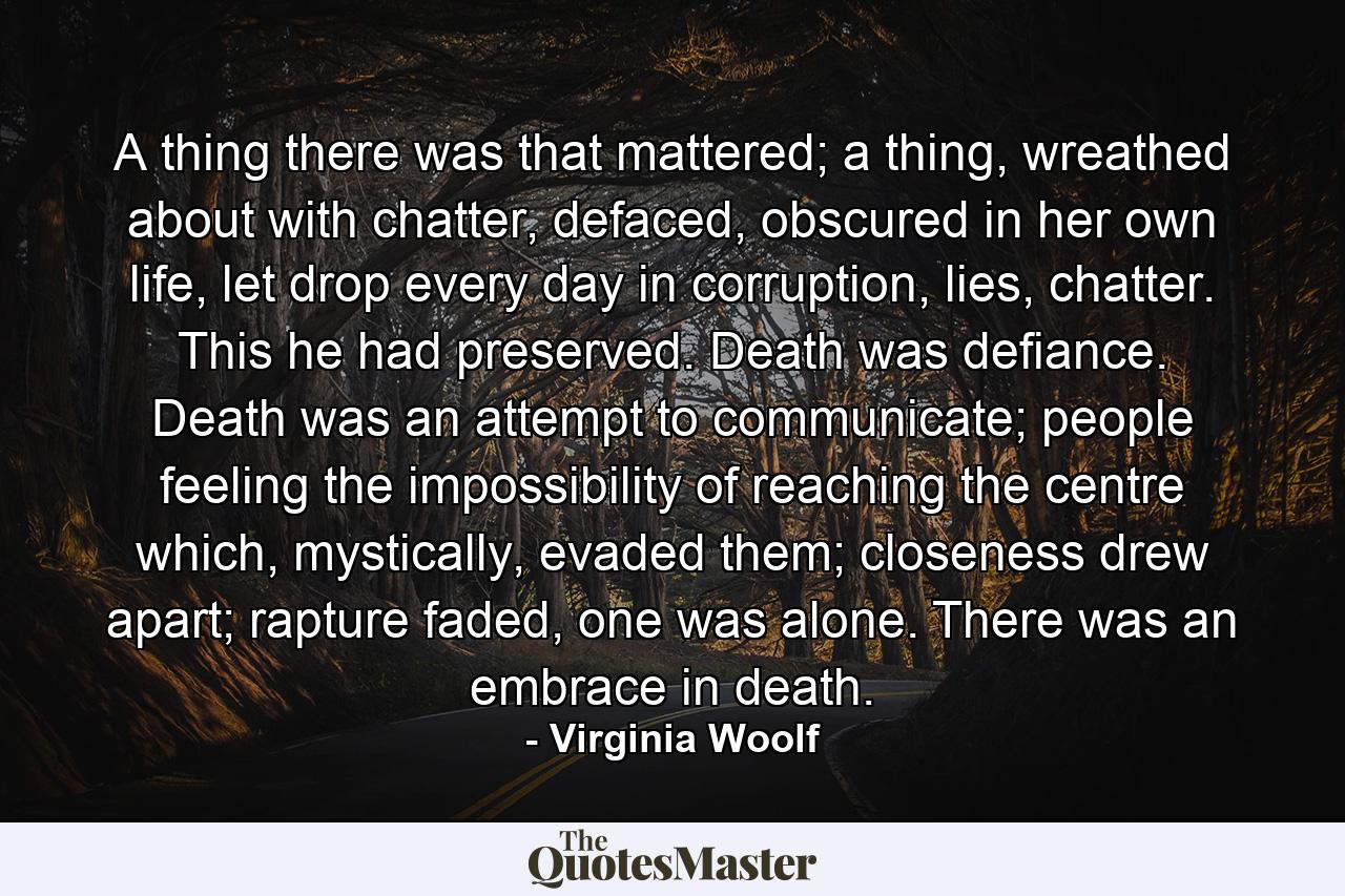 A thing there was that mattered; a thing, wreathed about with chatter, defaced, obscured in her own life, let drop every day in corruption, lies, chatter. This he had preserved. Death was defiance. Death was an attempt to communicate; people feeling the impossibility of reaching the centre which, mystically, evaded them; closeness drew apart; rapture faded, one was alone. There was an embrace in death. - Quote by Virginia Woolf