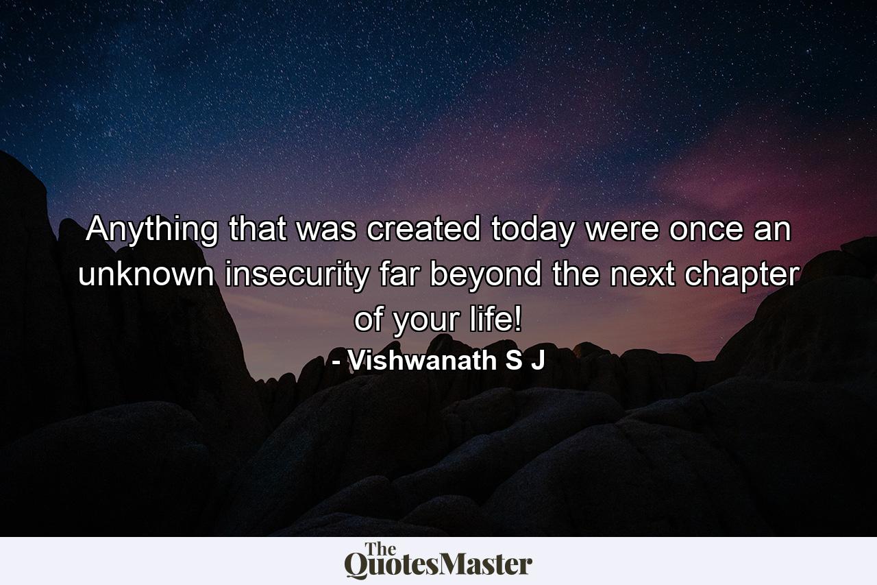 Anything that was created today were once an unknown insecurity far beyond the next chapter of your life! - Quote by Vishwanath S J