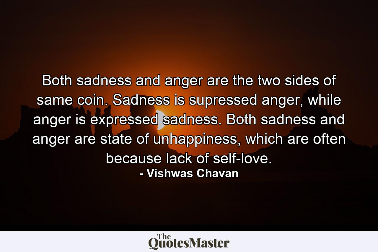 Both sadness and anger are the two sides of same coin. Sadness is supressed anger, while anger is expressed sadness. Both sadness and anger are state of unhappiness, which are often because lack of self-love. - Quote by Vishwas Chavan