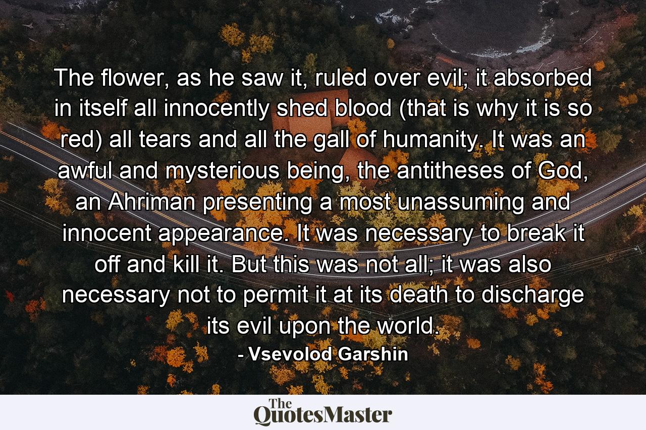 The flower, as he saw it, ruled over evil; it absorbed in itself all innocently shed blood (that is why it is so red) all tears and all the gall of humanity. It was an awful and mysterious being, the antitheses of God, an Ahriman presenting a most unassuming and innocent appearance. It was necessary to break it off and kill it. But this was not all; it was also necessary not to permit it at its death to discharge its evil upon the world. - Quote by Vsevolod Garshin