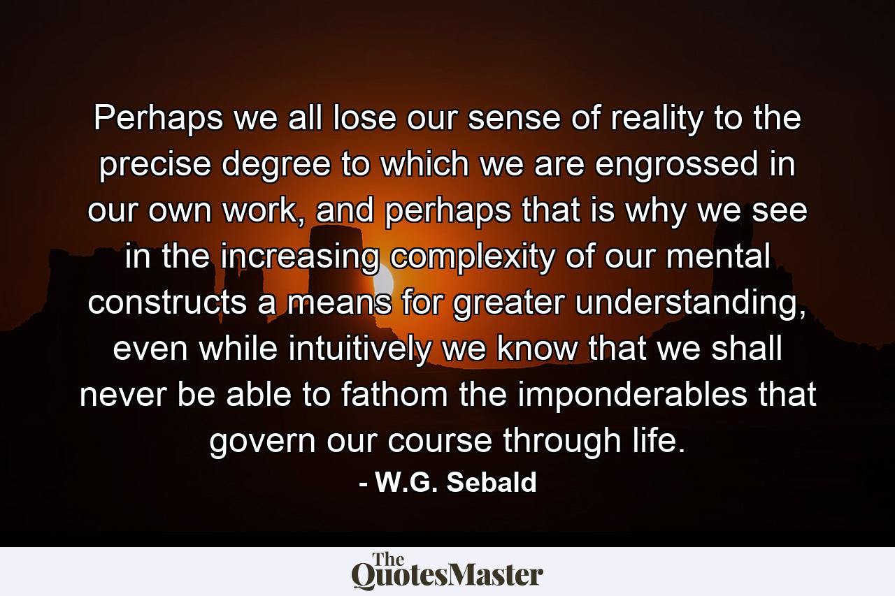 Perhaps we all lose our sense of reality to the precise degree to which we are engrossed in our own work, and perhaps that is why we see in the increasing complexity of our mental constructs a means for greater understanding, even while intuitively we know that we shall never be able to fathom the imponderables that govern our course through life. - Quote by W.G. Sebald