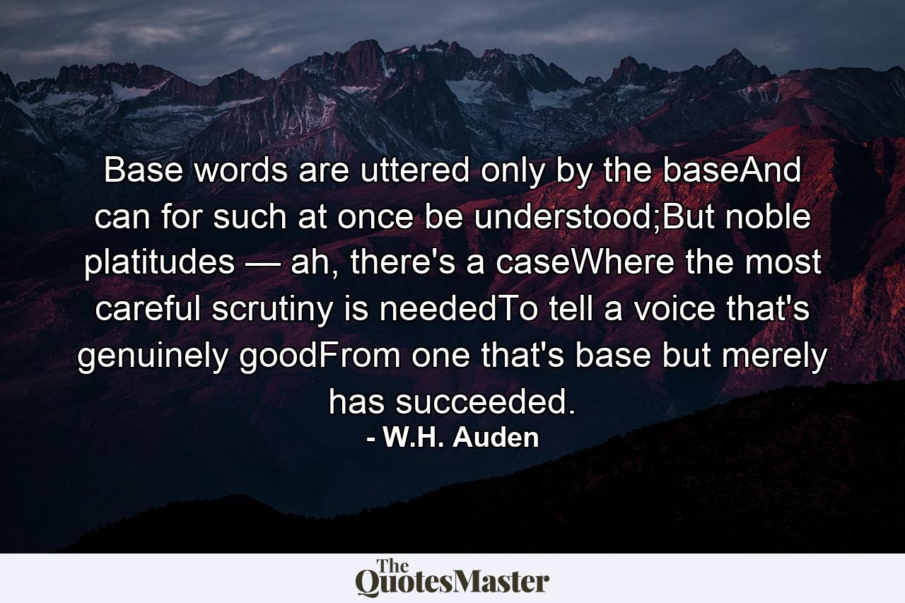 Base words are uttered only by the baseAnd can for such at once be understood;But noble platitudes — ah, there's a caseWhere the most careful scrutiny is neededTo tell a voice that's genuinely goodFrom one that's base but merely has succeeded. - Quote by W.H. Auden