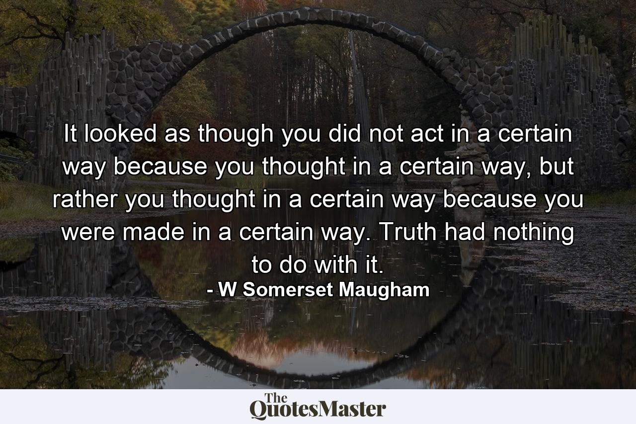 It looked as though you did not act in a certain way because you thought in a certain way, but rather you thought in a certain way because you were made in a certain way. Truth had nothing to do with it. - Quote by W Somerset Maugham