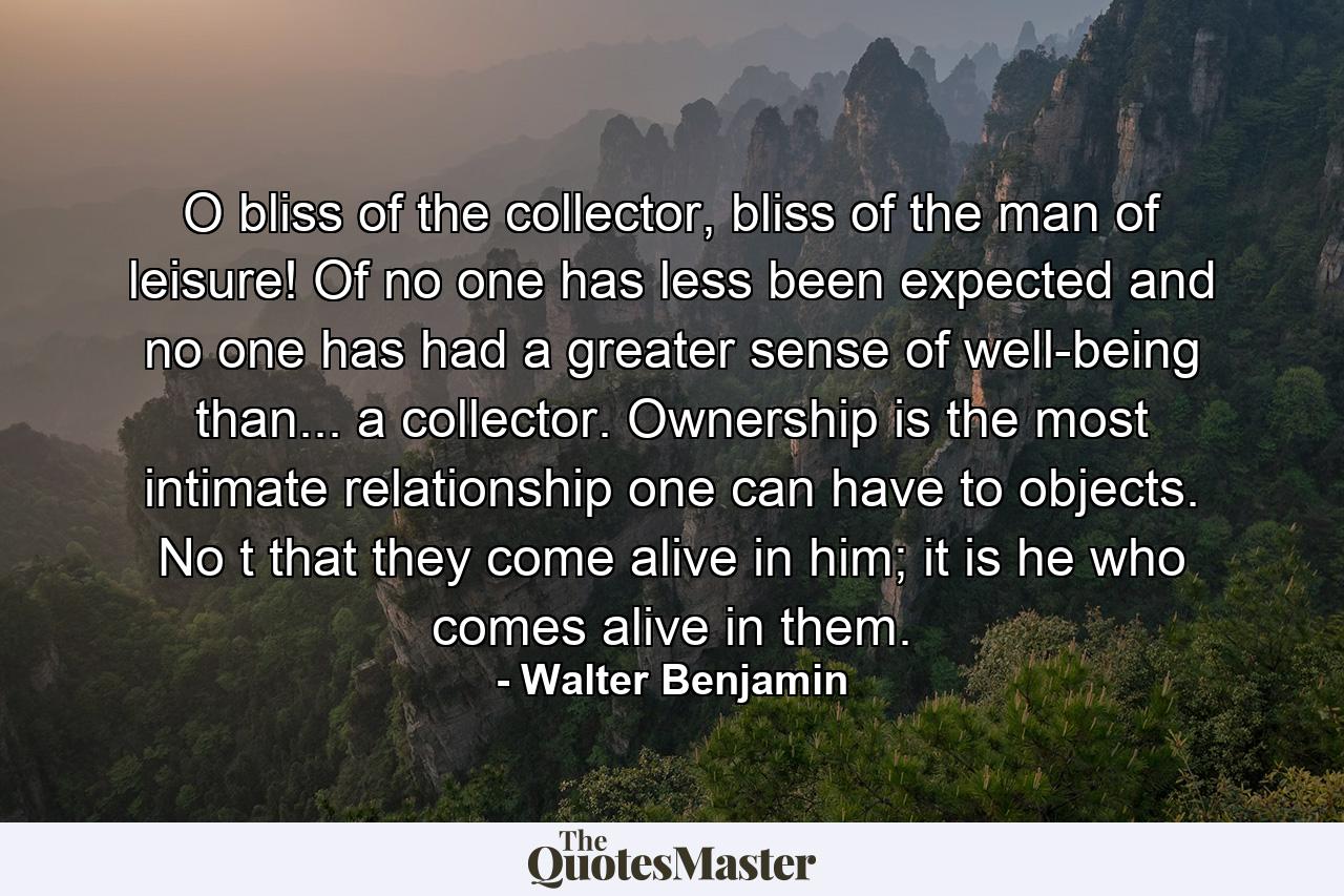 O bliss of the collector, bliss of the man of leisure! Of no one has less been expected and no one has had a greater sense of well-being than... a collector. Ownership is the most intimate relationship one can have to objects. No t that they come alive in him; it is he who comes alive in them. - Quote by Walter Benjamin