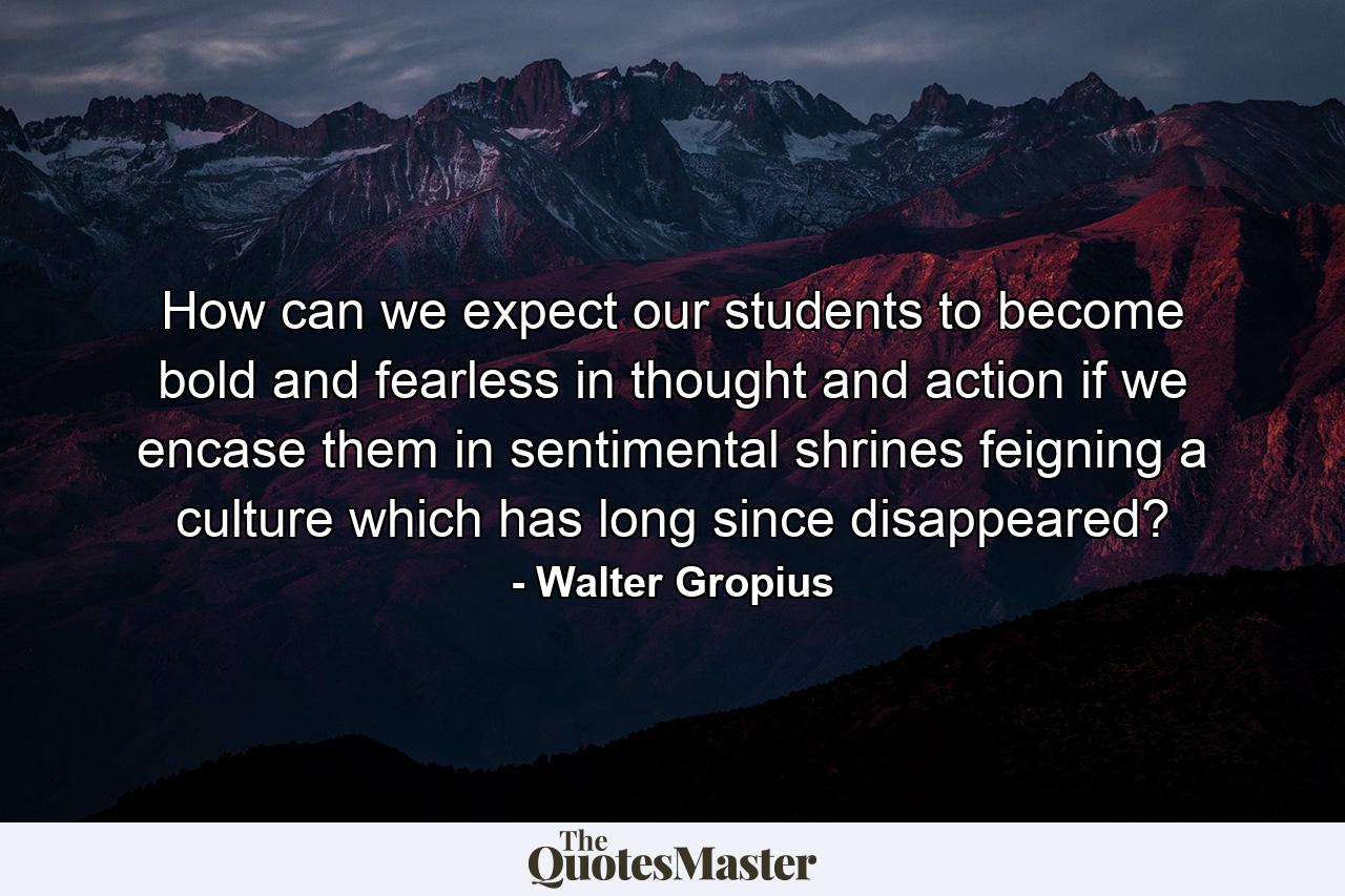 How can we expect our students to become bold and fearless in thought and action if we encase them in sentimental shrines feigning a culture which has long since disappeared? - Quote by Walter Gropius