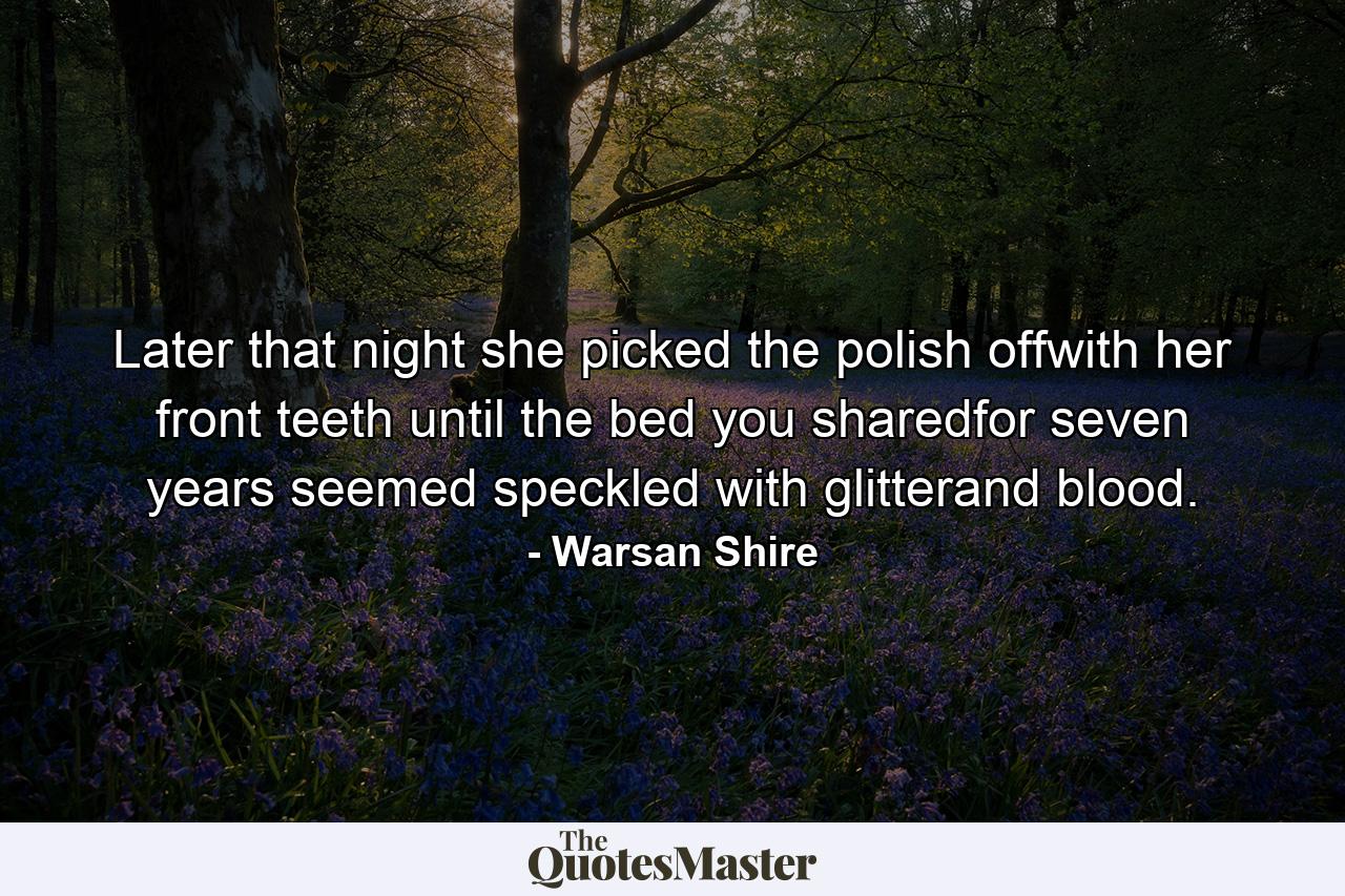 Later that night she picked the polish offwith her front teeth until the bed you sharedfor seven years seemed speckled with glitterand blood. - Quote by Warsan Shire