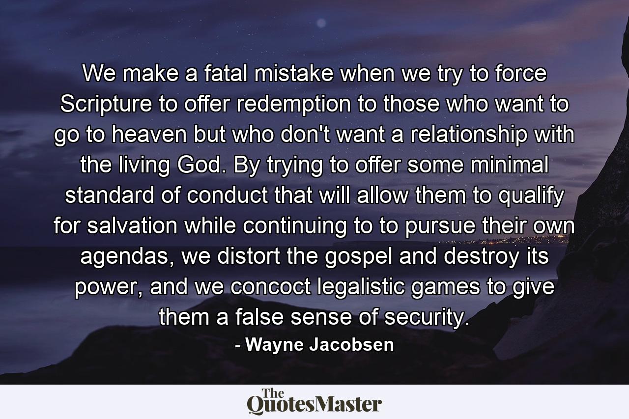 We make a fatal mistake when we try to force Scripture to offer redemption to those who want to go to heaven but who don't want a relationship with the living God. By trying to offer some minimal standard of conduct that will allow them to qualify for salvation while continuing to to pursue their own agendas, we distort the gospel and destroy its power, and we concoct legalistic games to give them a false sense of security. - Quote by Wayne Jacobsen