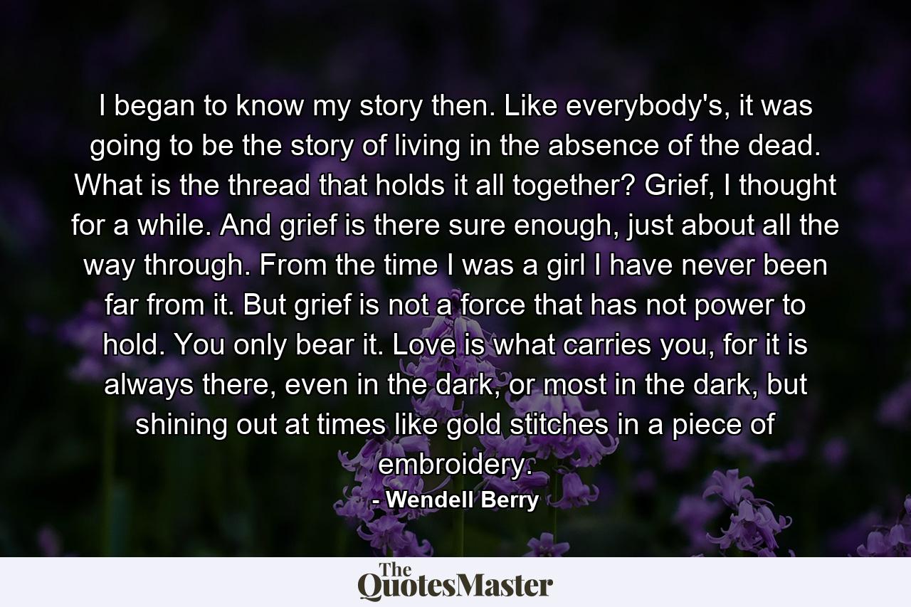 I began to know my story then. Like everybody's, it was going to be the story of living in the absence of the dead. What is the thread that holds it all together? Grief, I thought for a while. And grief is there sure enough, just about all the way through. From the time I was a girl I have never been far from it. But grief is not a force that has not power to hold. You only bear it. Love is what carries you, for it is always there, even in the dark, or most in the dark, but shining out at times like gold stitches in a piece of embroidery. - Quote by Wendell Berry