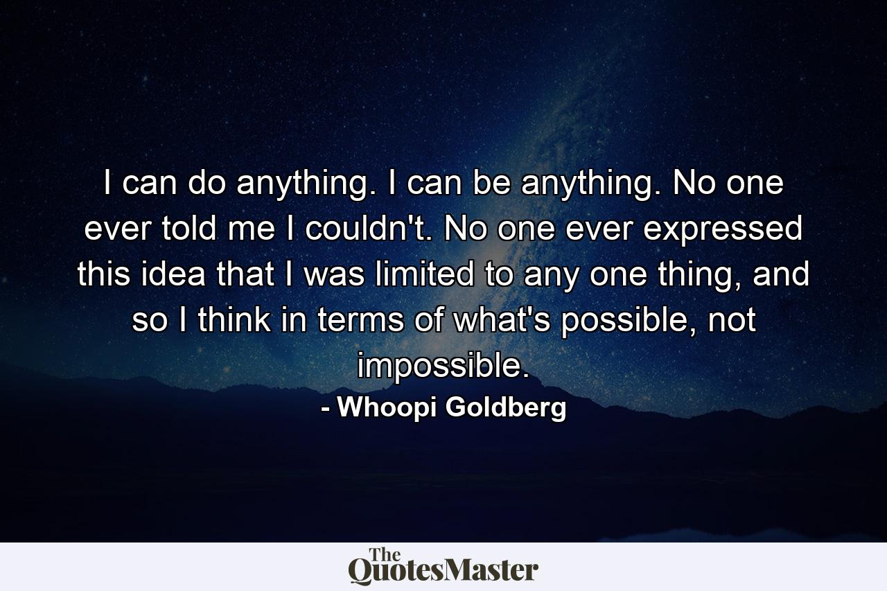 I can do anything. I can be anything. No one ever told me I couldn't. No one ever expressed this idea that I was limited to any one thing, and so I think in terms of what's possible, not impossible. - Quote by Whoopi Goldberg