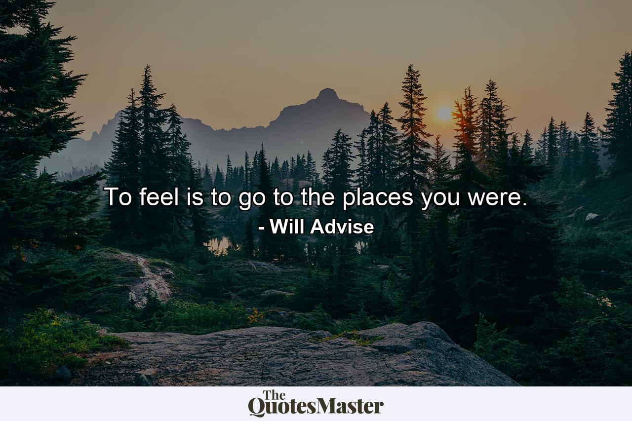 To feel is to go to the places you were. - Quote by Will Advise