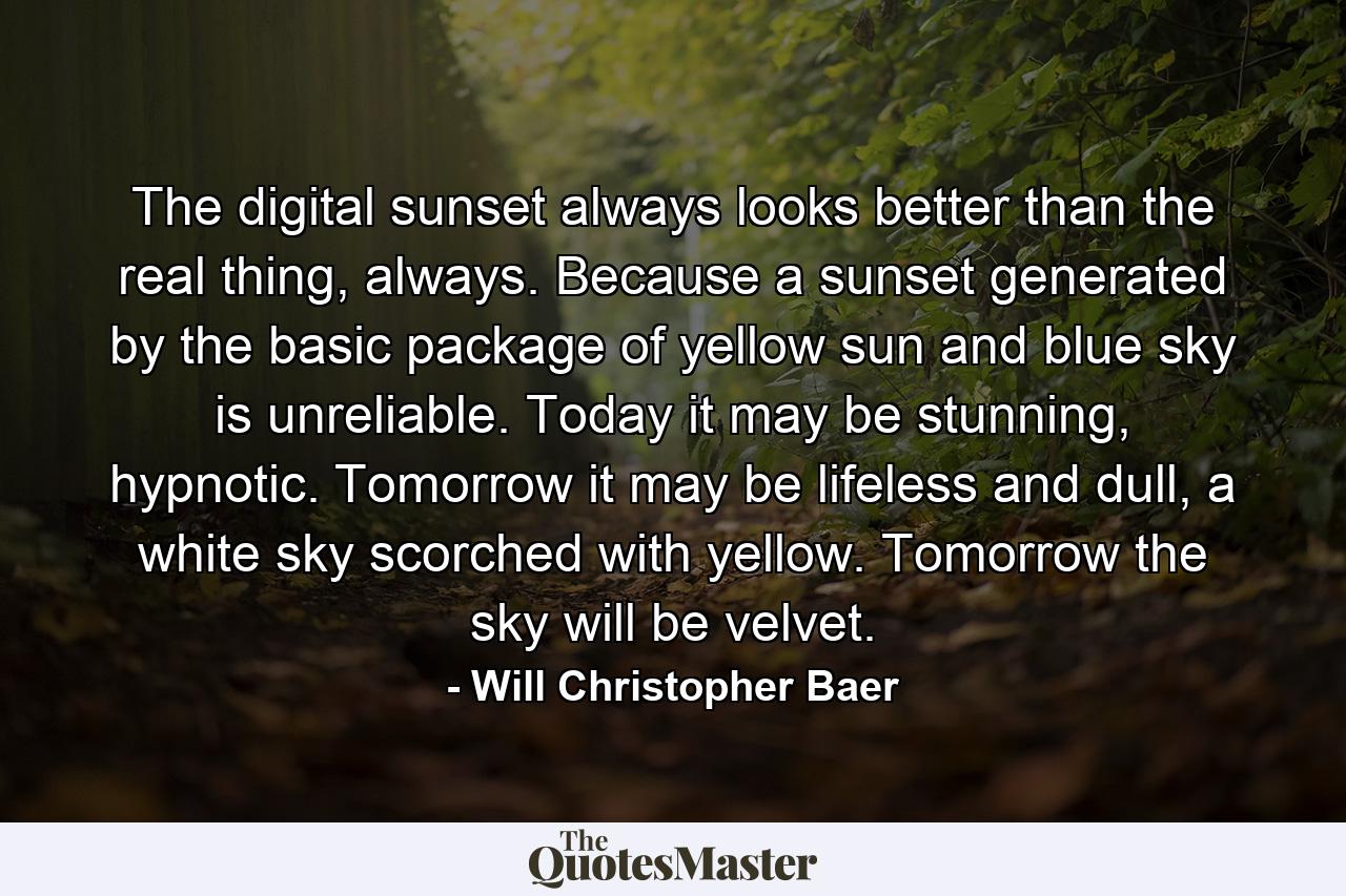 The digital sunset always looks better than the real thing, always. Because a sunset generated by the basic package of yellow sun and blue sky is unreliable. Today it may be stunning, hypnotic. Tomorrow it may be lifeless and dull, a white sky scorched with yellow. Tomorrow the sky will be velvet. - Quote by Will Christopher Baer