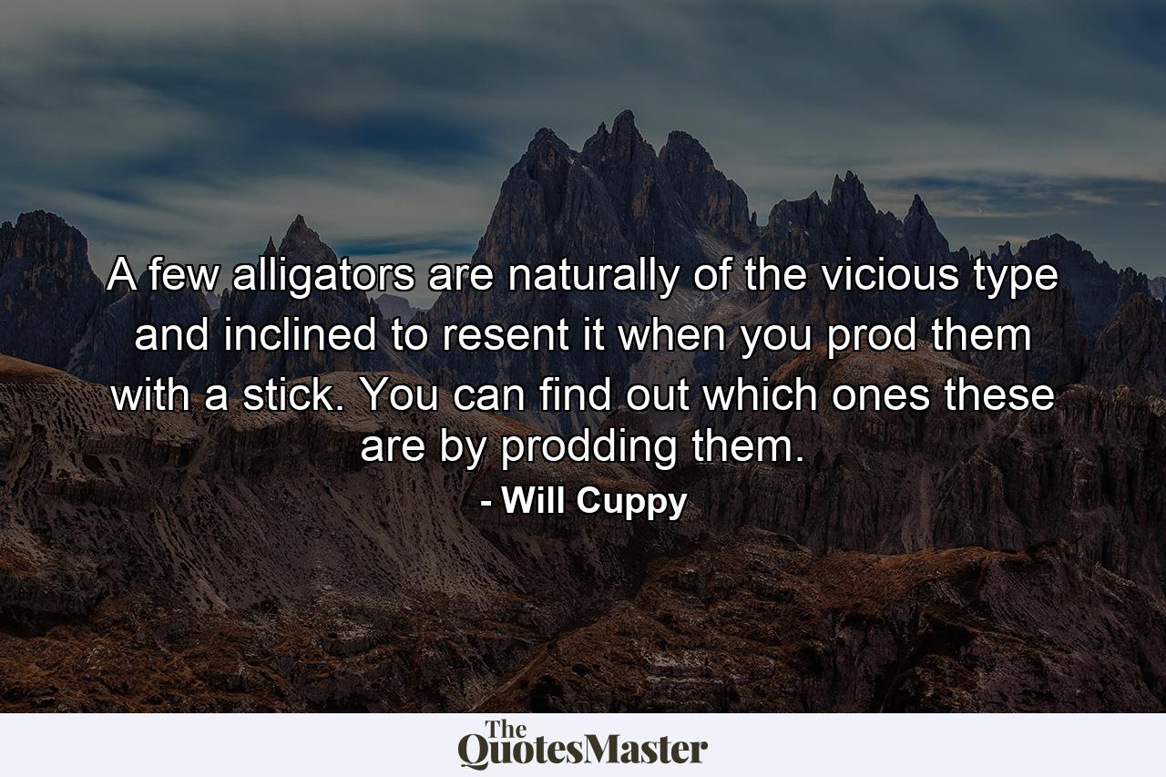 A few alligators are naturally of the vicious type and inclined to resent it when you prod them with a stick. You can find out which ones these are by prodding them. - Quote by Will Cuppy