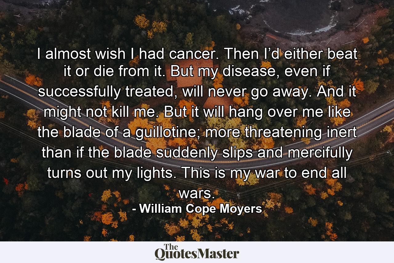 I almost wish I had cancer. Then I’d either beat it or die from it. But my disease, even if successfully treated, will never go away. And it might not kill me. But it will hang over me like the blade of a guillotine; more threatening inert than if the blade suddenly slips and mercifully turns out my lights. This is my war to end all wars. - Quote by William Cope Moyers