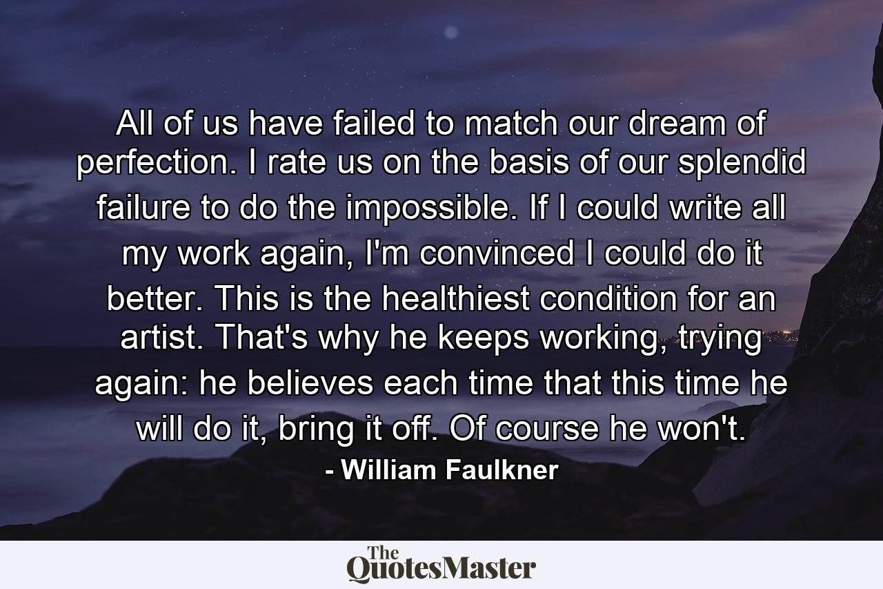 All of us have failed to match our dream of perfection. I rate us on the basis of our splendid failure to do the impossible. If I could write all my work again, I'm convinced I could do it better. This is the healthiest condition for an artist. That's why he keeps working, trying again: he believes each time that this time he will do it, bring it off. Of course he won't. - Quote by William Faulkner