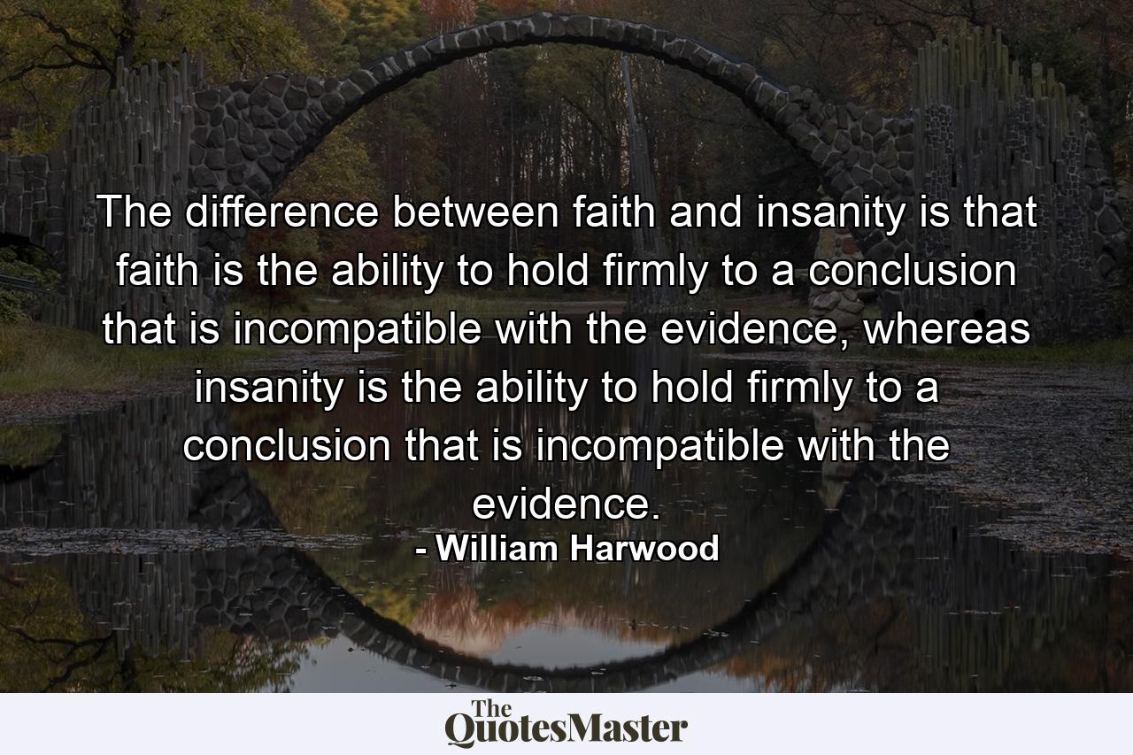 The difference between faith and insanity is that faith is the ability to hold firmly to a conclusion that is incompatible with the evidence, whereas insanity is the ability to hold firmly to a conclusion that is incompatible with the evidence. - Quote by William Harwood