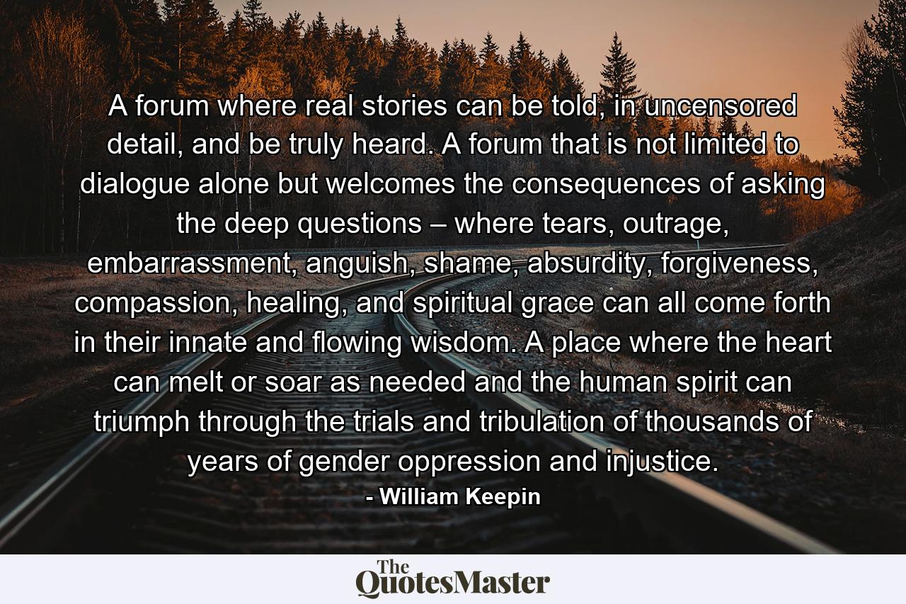 A forum where real stories can be told, in uncensored detail, and be truly heard. A forum that is not limited to dialogue alone but welcomes the consequences of asking the deep questions – where tears, outrage, embarrassment, anguish, shame, absurdity, forgiveness, compassion, healing, and spiritual grace can all come forth in their innate and flowing wisdom. A place where the heart can melt or soar as needed and the human spirit can triumph through the trials and tribulation of thousands of years of gender oppression and injustice. - Quote by William Keepin