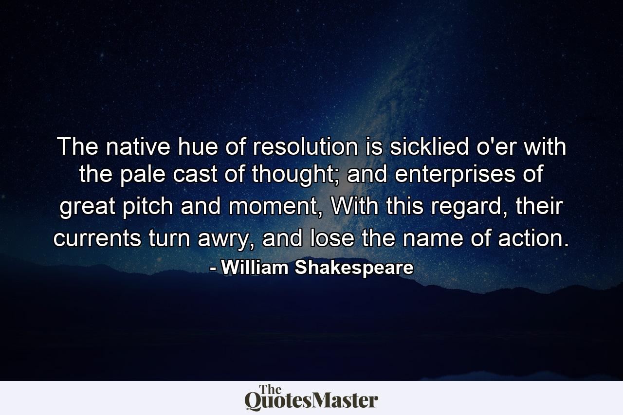 The native hue of resolution is sicklied o'er with the pale cast of thought; and enterprises of great pitch and moment, With this regard, their currents turn awry, and lose the name of action. - Quote by William Shakespeare