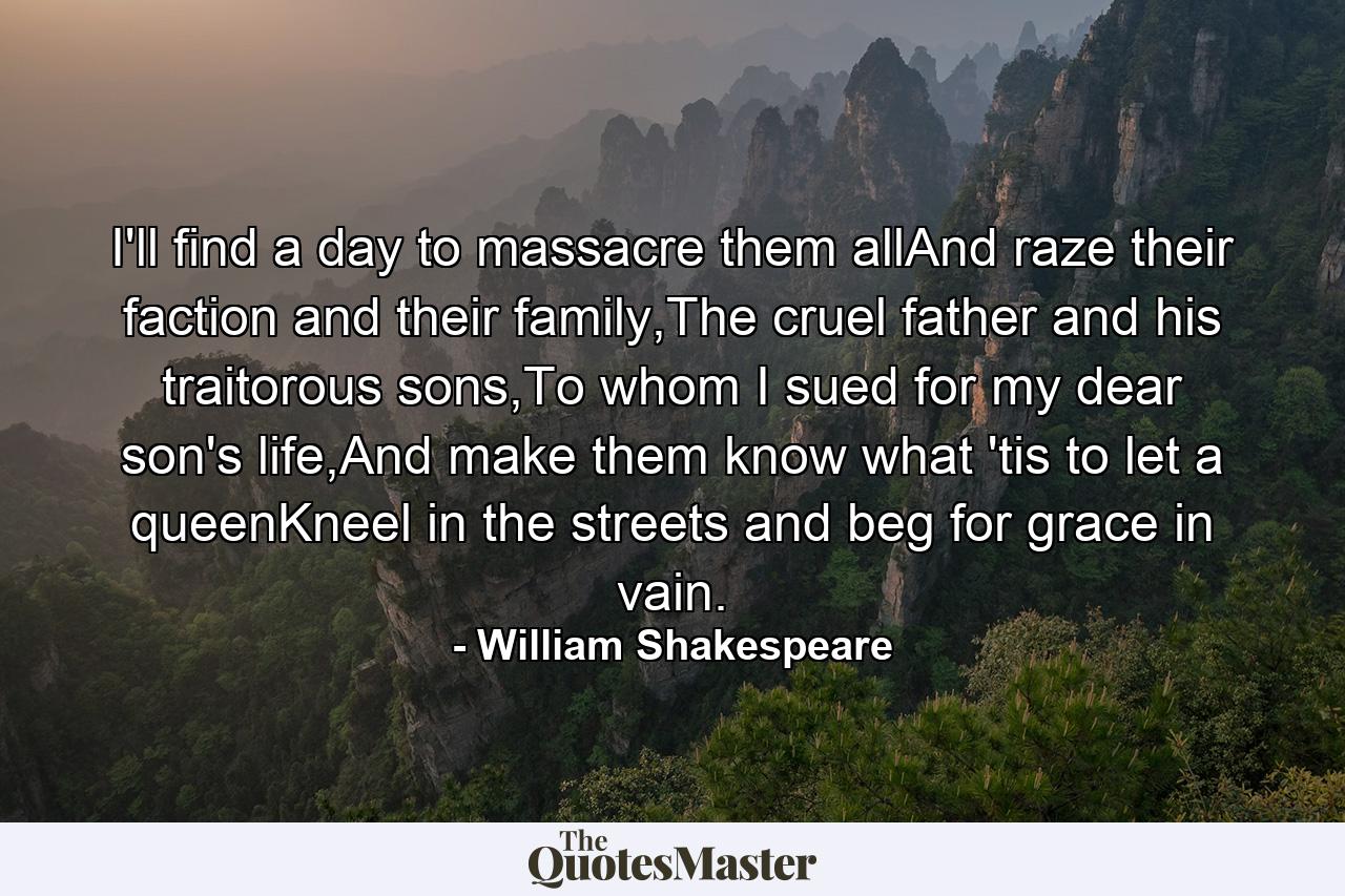 I'll find a day to massacre them allAnd raze their faction and their family,The cruel father and his traitorous sons,To whom I sued for my dear son's life,And make them know what 'tis to let a queenKneel in the streets and beg for grace in vain. - Quote by William Shakespeare