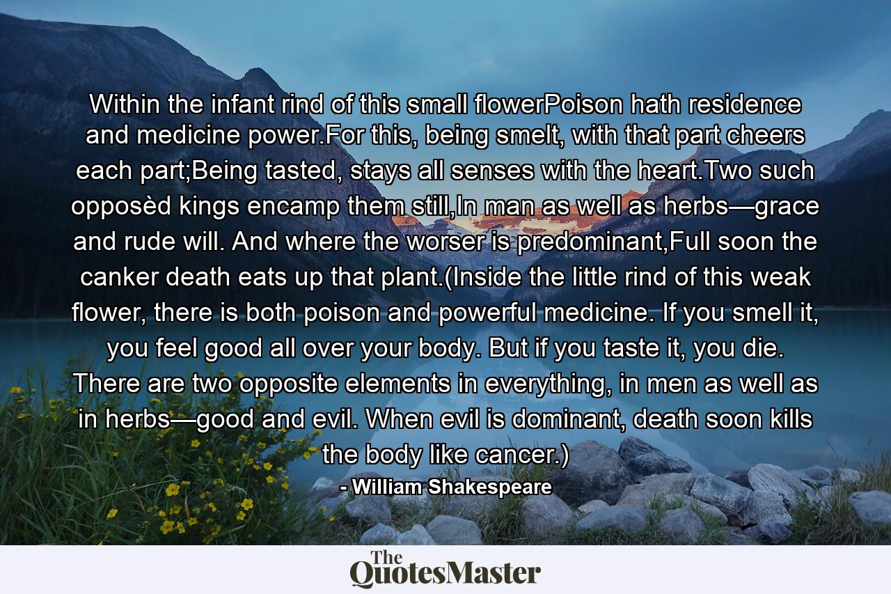 Within the infant rind of this small flowerPoison hath residence and medicine power.For this, being smelt, with that part cheers each part;Being tasted, stays all senses with the heart.Two such opposèd kings encamp them still,In man as well as herbs—grace and rude will. And where the worser is predominant,Full soon the canker death eats up that plant.(Inside the little rind of this weak flower, there is both poison and powerful medicine. If you smell it, you feel good all over your body. But if you taste it, you die. There are two opposite elements in everything, in men as well as in herbs—good and evil. When evil is dominant, death soon kills the body like cancer.) - Quote by William Shakespeare