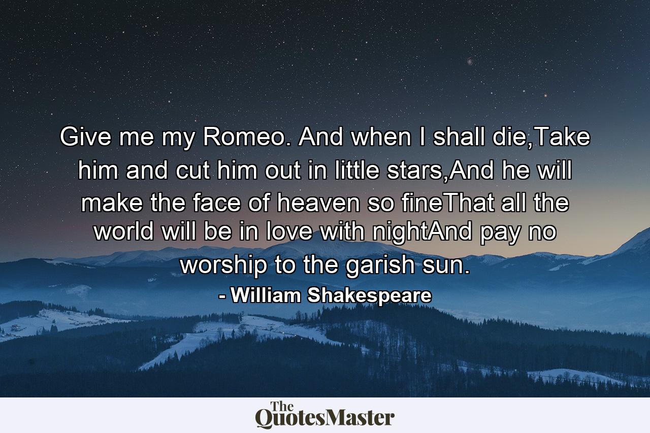 Give me my Romeo. And when I shall die,Take him and cut him out in little stars,And he will make the face of heaven so fineThat all the world will be in love with nightAnd pay no worship to the garish sun. - Quote by William Shakespeare