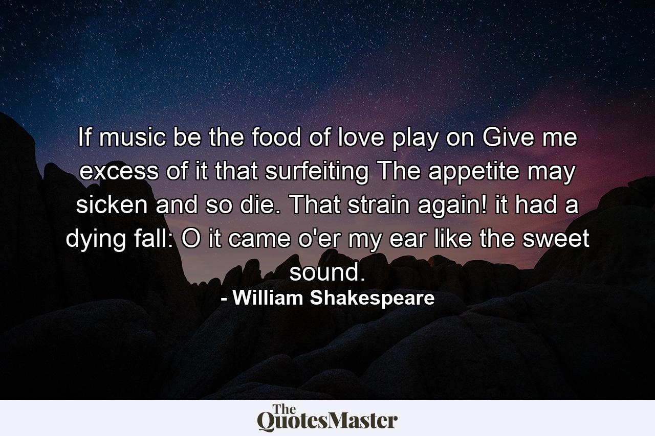 If music be the food of love  play on  Give me excess of it  that  surfeiting  The appetite may sicken  and so die. That strain again! it had a dying fall: O  it came o'er my ear like the sweet sound. - Quote by William Shakespeare