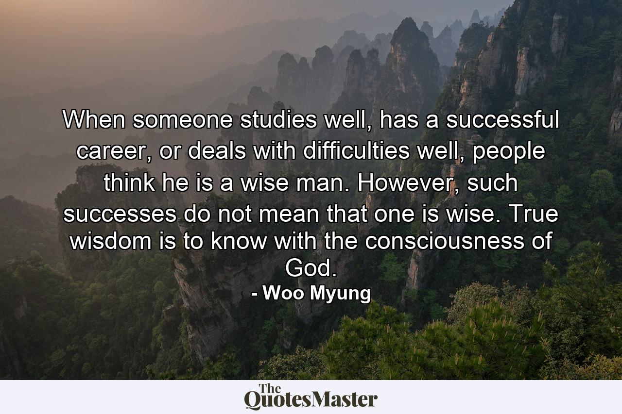 When someone studies well, has a successful career, or deals with difficulties well, people think he is a wise man. However, such successes do not mean that one is wise. True wisdom is to know with the consciousness of God. - Quote by Woo Myung