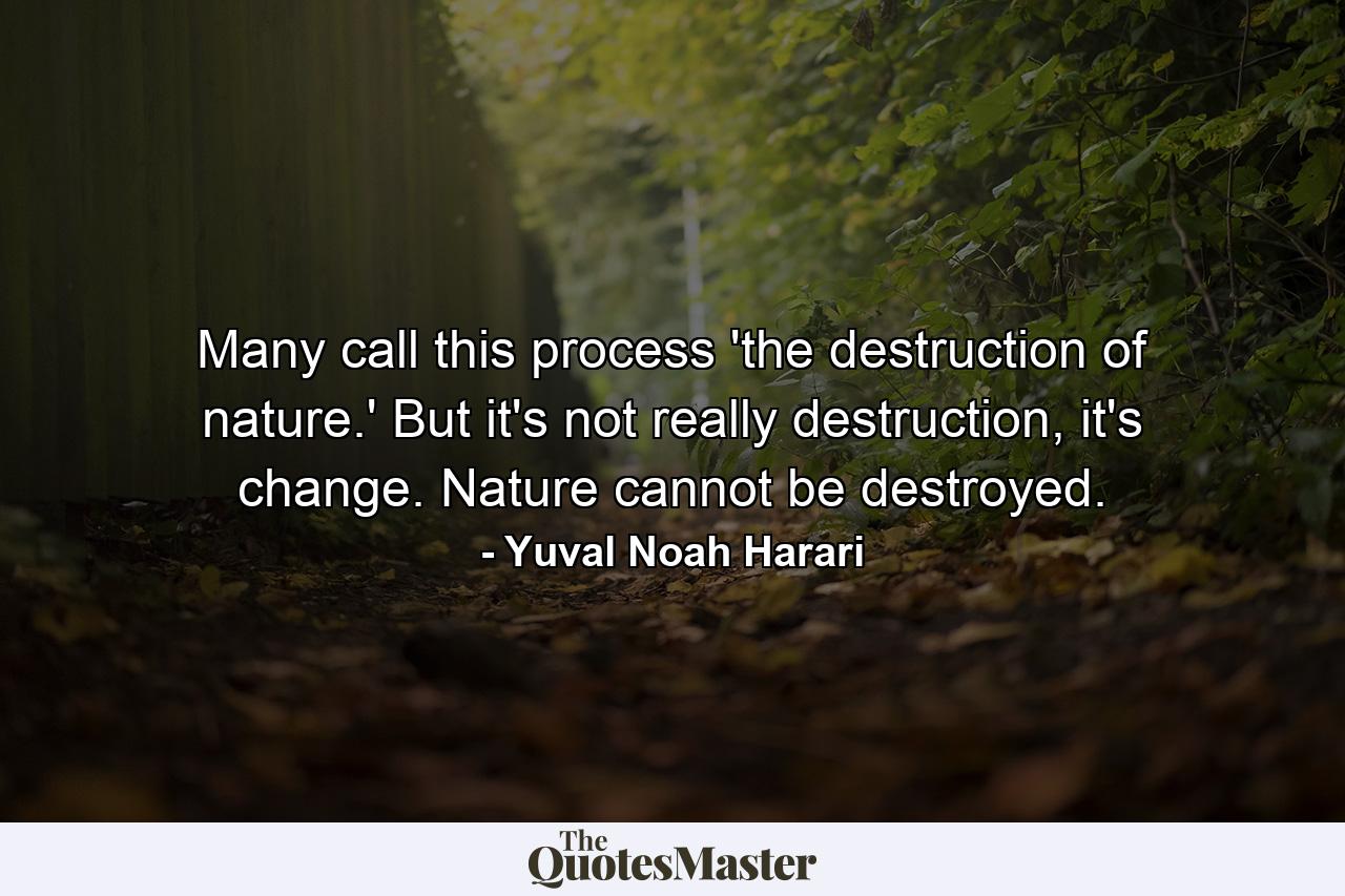 Many call this process 'the destruction of nature.' But it's not really destruction, it's change. Nature cannot be destroyed. - Quote by Yuval Noah Harari