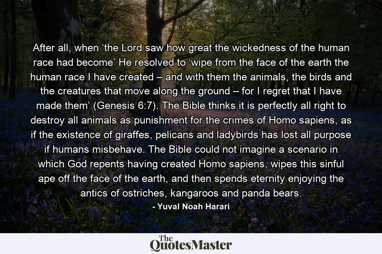 After all, when ‘the Lord saw how great the wickedness of the human race had become’ He resolved to ‘wipe from the face of the earth the human race I have created – and with them the animals, the birds and the creatures that move along the ground – for I regret that I have made them’ (Genesis 6:7). The Bible thinks it is perfectly all right to destroy all animals as punishment for the crimes of Homo sapiens, as if the existence of giraffes, pelicans and ladybirds has lost all purpose if humans misbehave. The Bible could not imagine a scenario in which God repents having created Homo sapiens, wipes this sinful ape off the face of the earth, and then spends eternity enjoying the antics of ostriches, kangaroos and panda bears. - Quote by Yuval Noah Harari