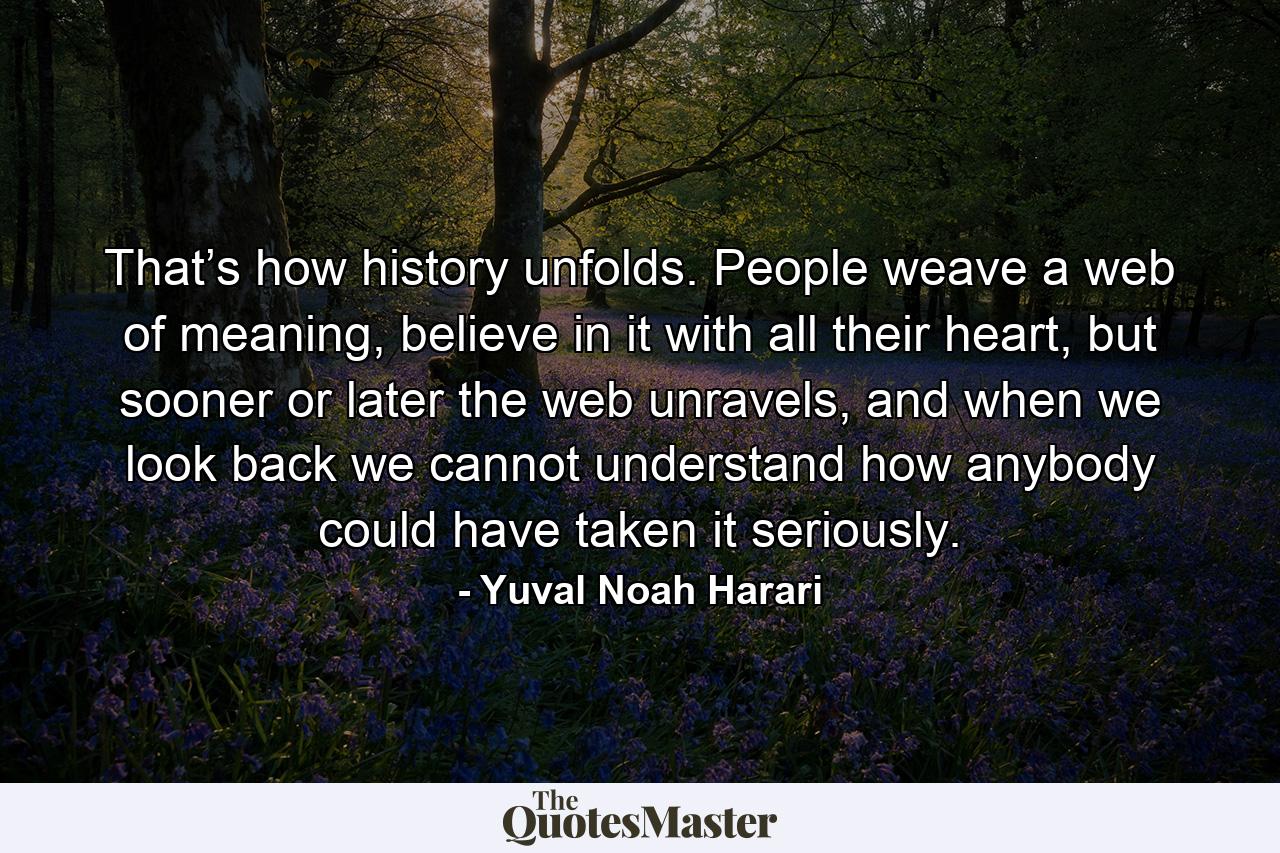 That’s how history unfolds. People weave a web of meaning, believe in it with all their heart, but sooner or later the web unravels, and when we look back we cannot understand how anybody could have taken it seriously. - Quote by Yuval Noah Harari