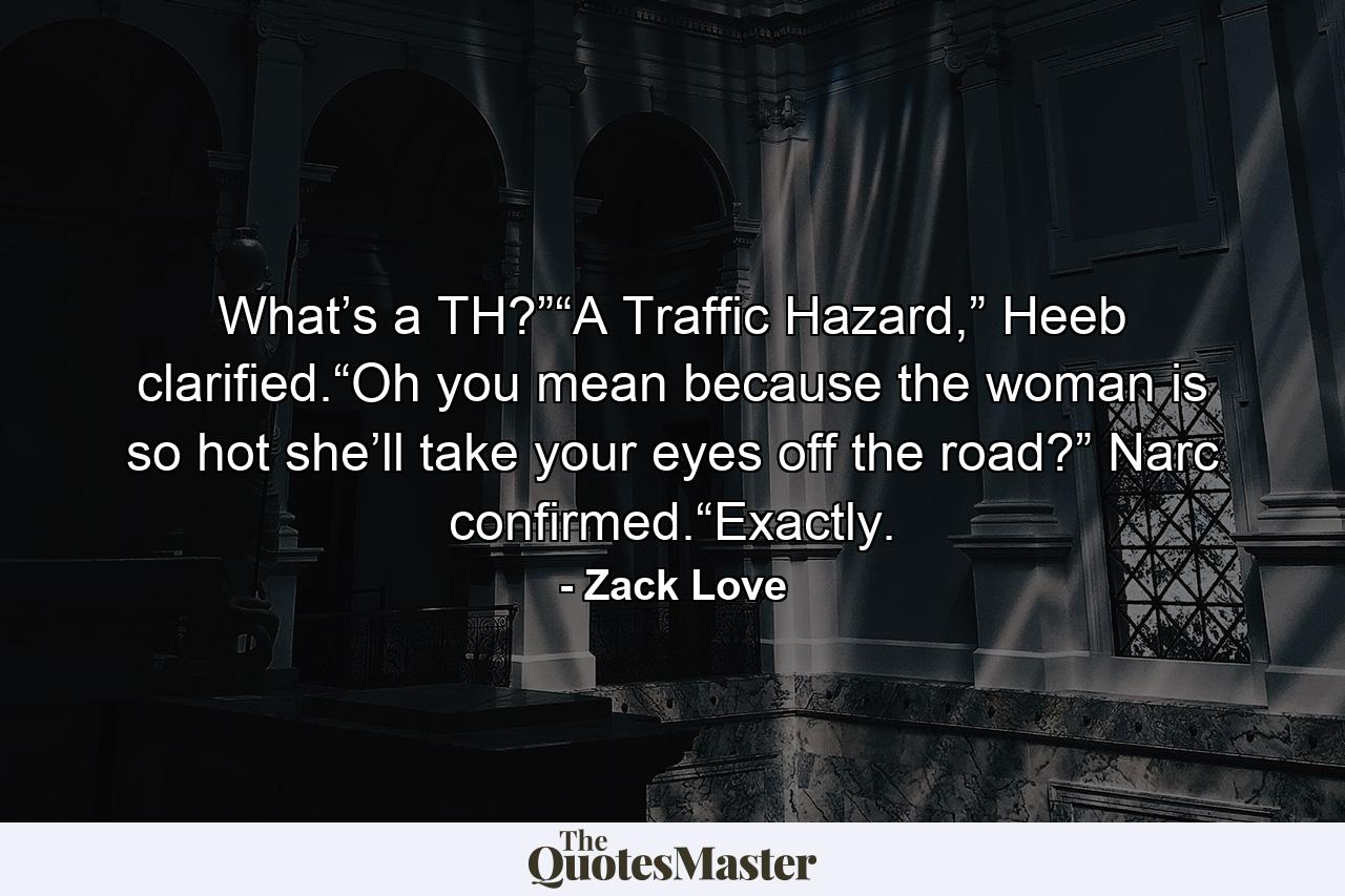 What’s a TH?”“A Traffic Hazard,” Heeb clarified.“Oh you mean because the woman is so hot she’ll take your eyes off the road?” Narc confirmed.“Exactly. - Quote by Zack Love