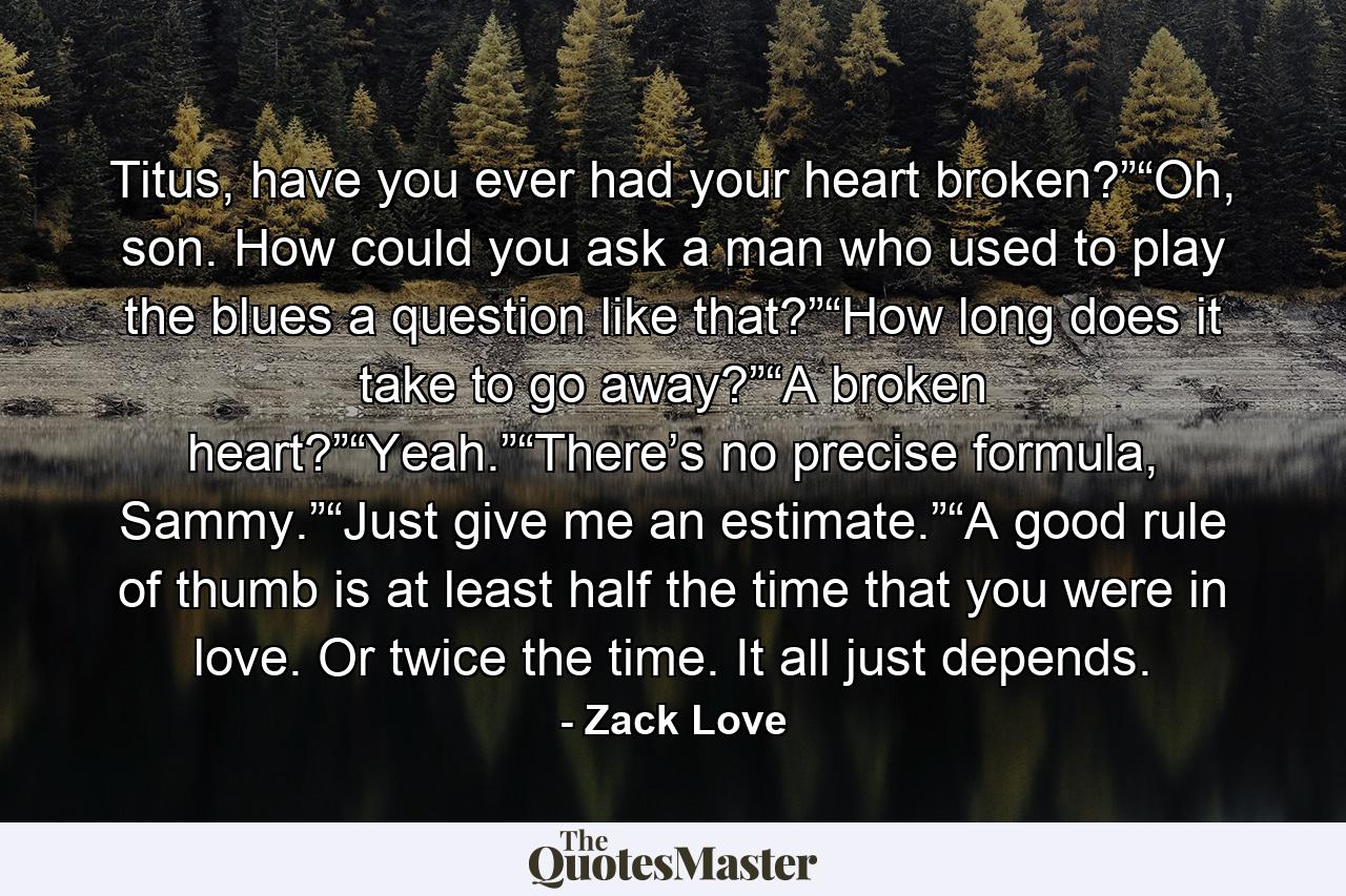 Titus, have you ever had your heart broken?”“Oh, son. How could you ask a man who used to play the blues a question like that?”“How long does it take to go away?”“A broken heart?”“Yeah.”“There’s no precise formula, Sammy.”“Just give me an estimate.”“A good rule of thumb is at least half the time that you were in love. Or twice the time. It all just depends. - Quote by Zack Love