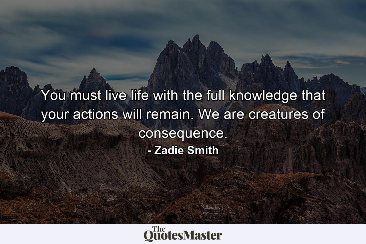 You must live life with the full knowledge that your actions will remain. We are creatures of consequence. - Quote by Zadie Smith