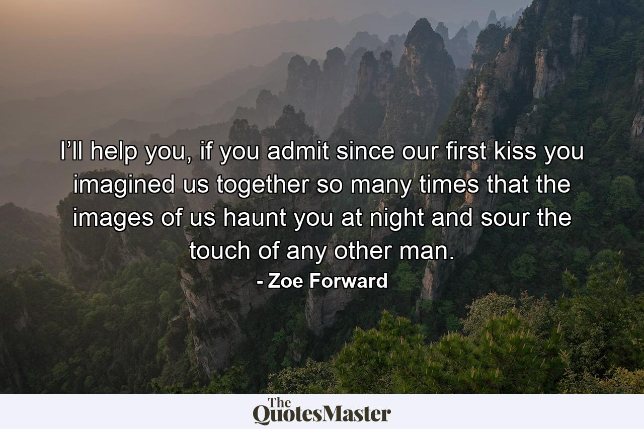 I’ll help you, if you admit since our first kiss you imagined us together so many times that the images of us haunt you at night and sour the touch of any other man. - Quote by Zoe Forward