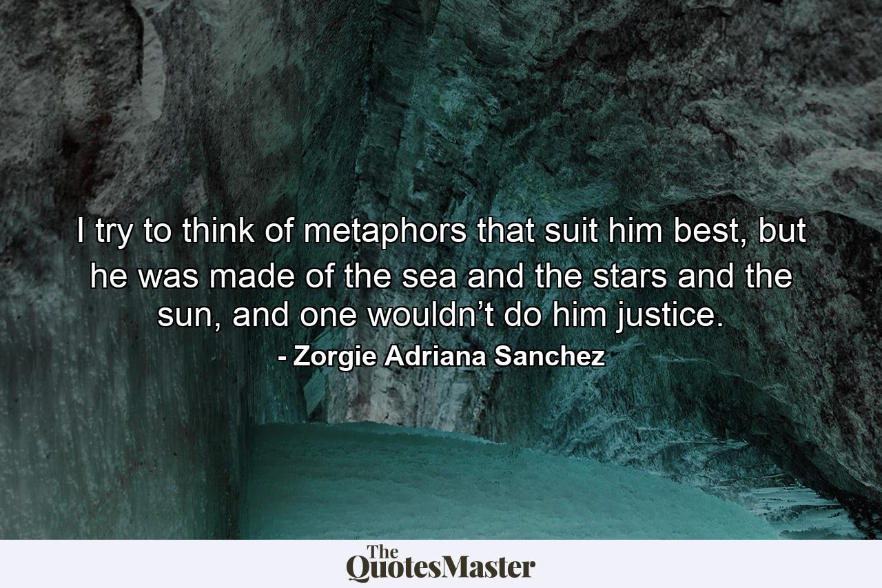 I try to think of metaphors that suit him best, but he was made of the sea and the stars and the sun, and one wouldn’t do him justice. - Quote by Zorgie Adriana Sanchez